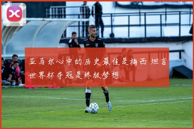 亚马尔心中的历史最佳是梅西 坦言世界杯夺冠是终极梦想