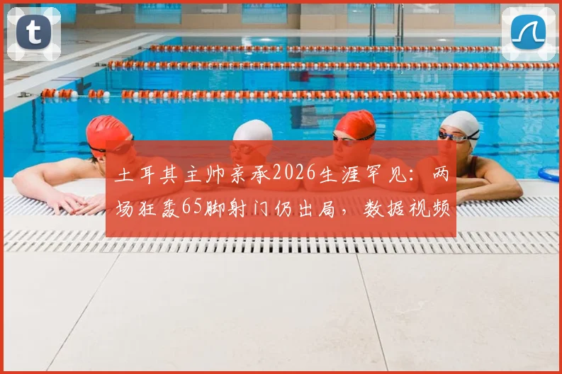 土耳其主帅亲承2026生涯罕见：两场狂轰65脚射门仍出局，数据视频复盘战术失效原因