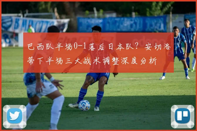 巴西队半场0-1落后日本队？安切洛蒂下半场三大战术调整深度分析