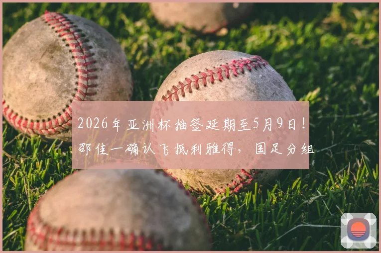 2026年亚洲杯抽签延期至5月9日！邵佳一确认飞抵利雅得，国足分组前景最新解读