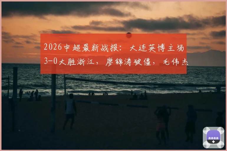 2026中超最新战报：大连英博主场3-0大胜浙江，廖锦涛破僵，毛伟杰建功助队完胜