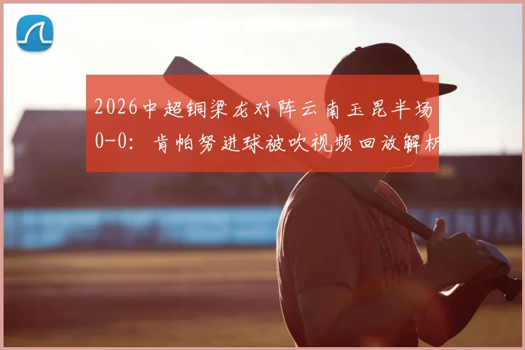 2026中超铜梁龙对阵云南玉昆半场0-0：肯帕努进球被吹视频回放解析，迪马塔错失破门良机全记录
