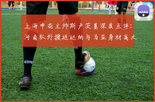 上海申花主帅斯卢茨基深度点评:河南队外援迈达纳与马亚身材高大,防守高空球时需重点布防