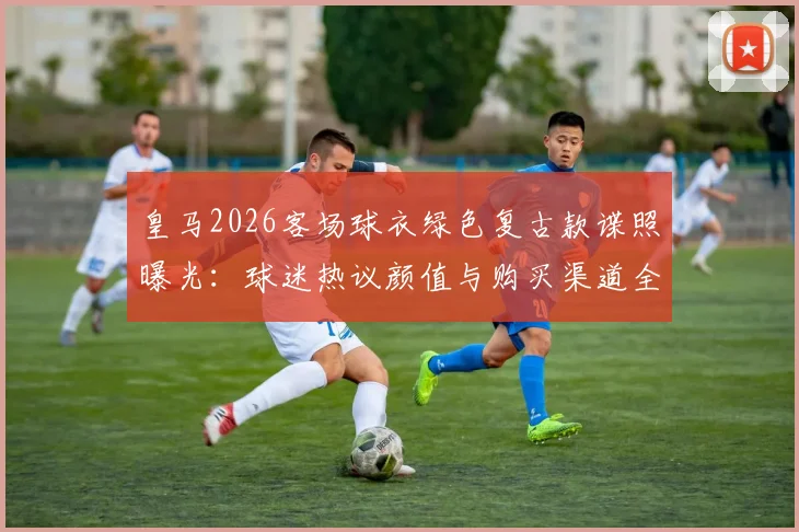 皇马2026客场球衣绿色复古款谍照曝光：球迷热议颜值与购买渠道全解析