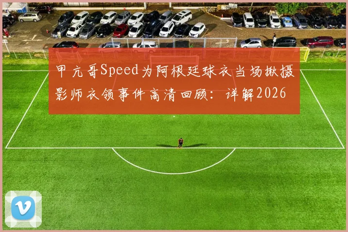 甲亢哥Speed为阿根廷球衣当场揪摄影师衣领事件高清回顾:详解2026年网红世界杯争议名场面始末