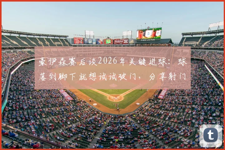 豪伊森赛后谈2026年关键进球：球落到脚下就想试试破门，分享射门瞬间真实感受与所属球队信息
