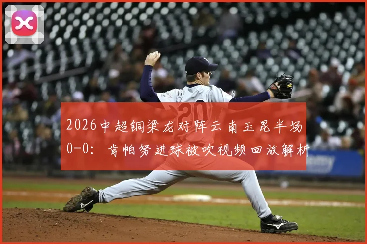 2026中超铜梁龙对阵云南玉昆半场0-0：肯帕努进球被吹视频回放解析，迪马塔错失破门良机全记录