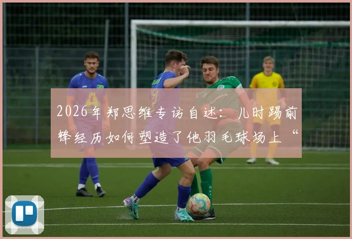 2026年郑思维专访自述：儿时踢前锋经历如何塑造了他羽毛球场上“只攻不守”的凶猛球风