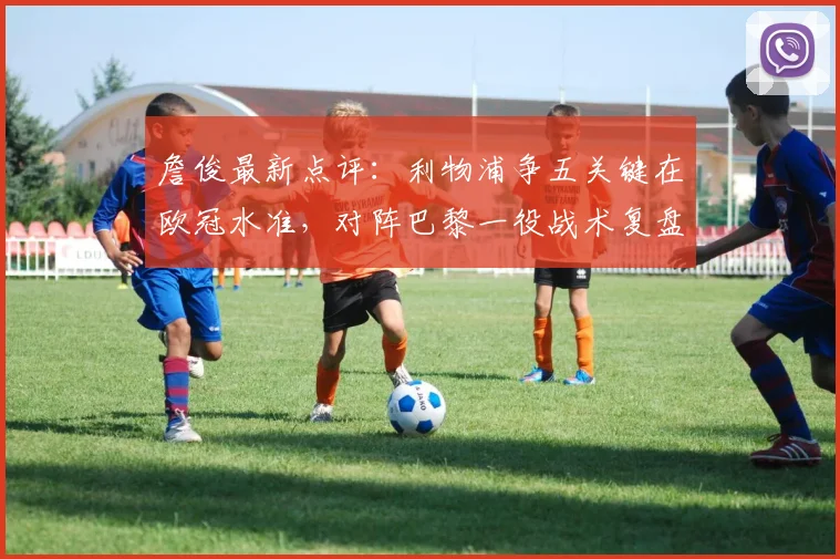 詹俊最新点评:利物浦争五关键在欧冠水准,对阵巴黎一役战术复盘成英超前五希望所在
