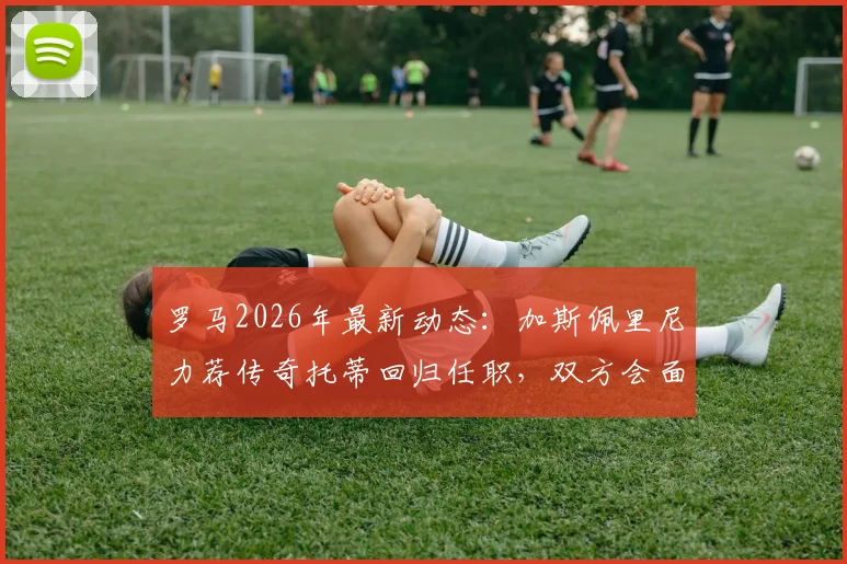 罗马2026年最新动态：加斯佩里尼力荐传奇托蒂回归任职，双方会面在即引发关注