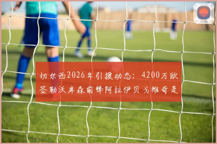 切尔西2026年引援动态:4200万欧签勒沃库森前锋阿拉伊贝戈维奇是真的吗?深度解析球员技术特点与德甲数据