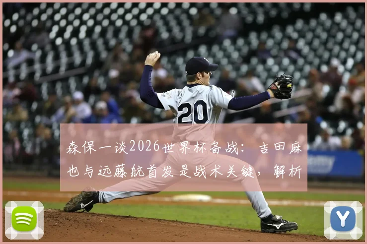 森保一谈2026世界杯备战:吉田麻也与远藤航首发是战术关键,解析日本队用人思路与后防核心