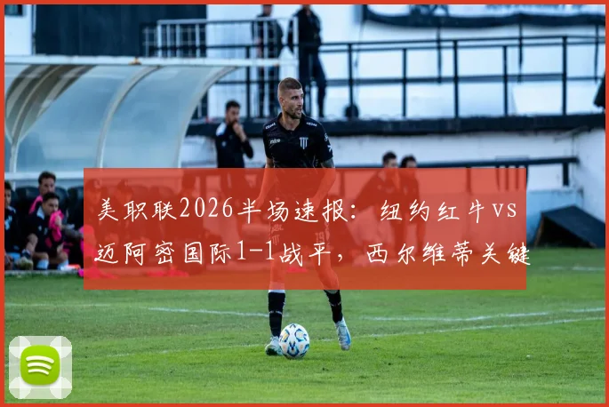 美职联2026半场速报：纽约红牛vs迈阿密国际1-1战平，西尔维蒂关键进球扳平比分，实时赛况与球员数据解读