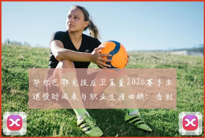 毕尔巴鄂竞技后卫莱奎2026赛季末退役时间表与职业生涯回顾：告别赛安排及对球队阵容影响分析