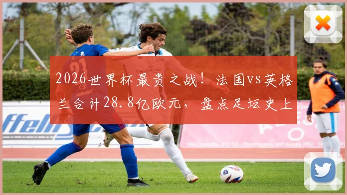 2026世界杯最贵之战！法国vs英格兰合计28.8亿欧元，盘点足坛史上最昂贵对决内幕