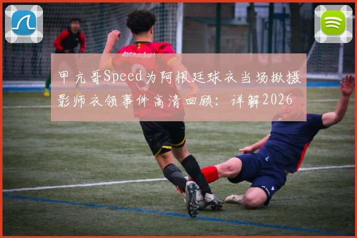 甲亢哥Speed为阿根廷球衣当场揪摄影师衣领事件高清回顾：详解2026年网红世界杯争议名场面始末