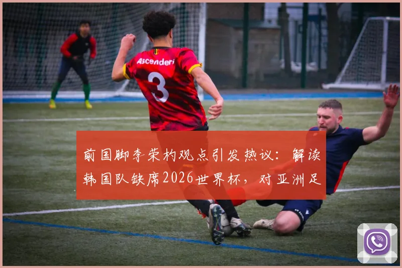 前国脚李荣杓观点引发热议：解读韩国队缺席2026世界杯，对亚洲足球意味着什么？