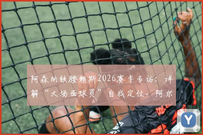 阿森纳铁腰赖斯2026赛季专访：详解“大场面球员”自我定位，阿尔特塔战术改造如何让其全面进化