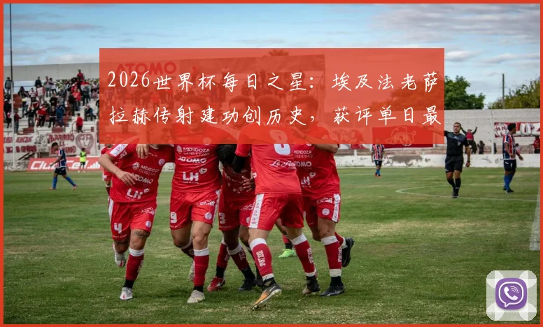 2026世界杯每日之星:埃及法老萨拉赫传射建功创历史,获评单日最佳球员背后有哪些看点?