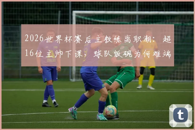 2026世界杯赛后主教练离职潮：超16位主帅下课，球队饭碗为何难端稳？深度解析五大根源