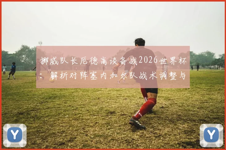 挪威队长厄德高谈备战2026世界杯：解析对阵塞内加尔队战术调整与针对性改进策略