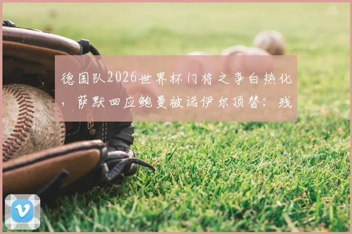 德国队2026世界杯门将之争白热化,萨默回应鲍曼被诺伊尔顶替:残酷但现实