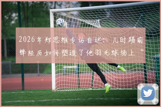 2026年郑思维专访自述：儿时踢前锋经历如何塑造了他羽毛球场上“只攻不守”的凶猛球风