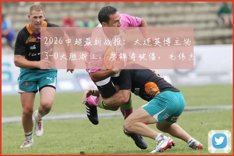 2026中超最新战报：大连英博主场3-0大胜浙江，廖锦涛破僵，毛伟杰建功助队完胜