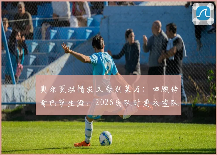 奥尔莫动情发文告别莱万：回顾传奇巴萨生涯，2026离队时更衣室队友与球迷的真实反应全记录