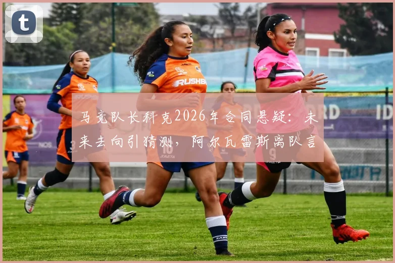 马竞队长科克2026年合同悬疑：未来去向引猜测，阿尔瓦雷斯离队言论成焦点
