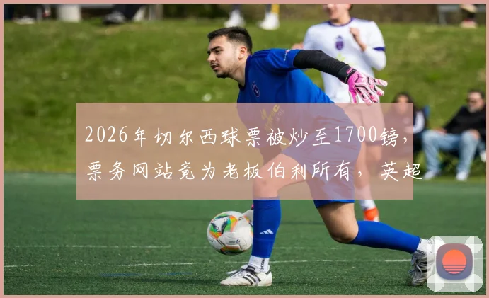 2026年切尔西球票被炒至1700镑，票务网站竟为老板伯利所有，英超官方购票指南看这里