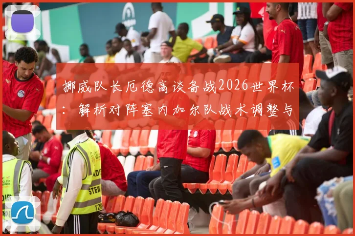 挪威队长厄德高谈备战2026世界杯:解析对阵塞内加尔队战术调整与针对性改进策略