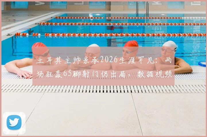 土耳其主帅亲承2026生涯罕见：两场狂轰65脚射门仍出局，数据视频复盘战术失效原因