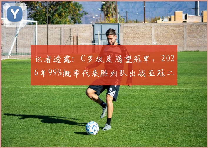 记者透露:C罗极度渴望冠军,2026年99%概率代表胜利队出战亚冠二级联赛,这对沙特足球意味着什么?
