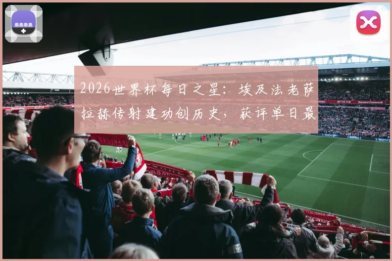 2026世界杯每日之星：埃及法老萨拉赫传射建功创历史，获评单日最佳球员背后有哪些看点？