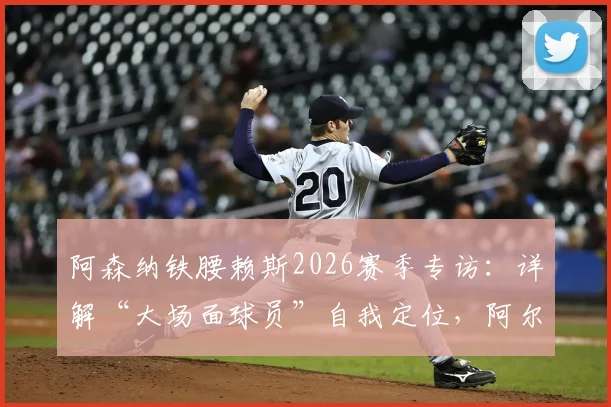 阿森纳铁腰赖斯2026赛季专访：详解“大场面球员”自我定位，阿尔特塔战术改造如何让其全面进化