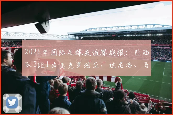 2026年国际足球友谊赛战报：巴西队3比1力克克罗地亚，达尼洛、马丁内利建功，年轻球员表现抢眼