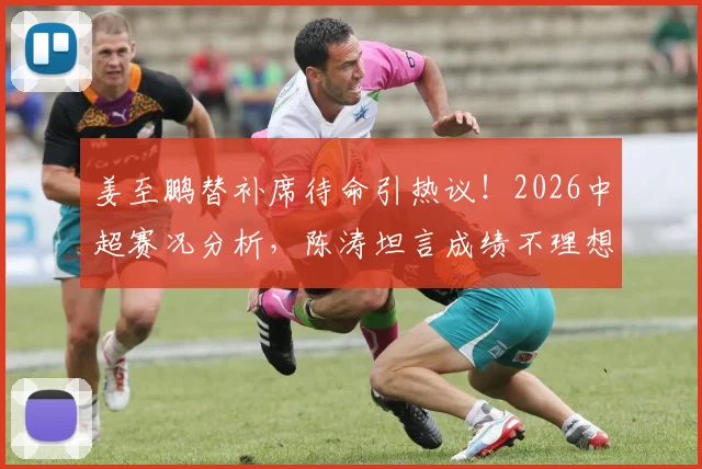 姜至鹏替补席待命引热议!2026中超赛况分析,陈涛坦言成绩不理想需调整阵容