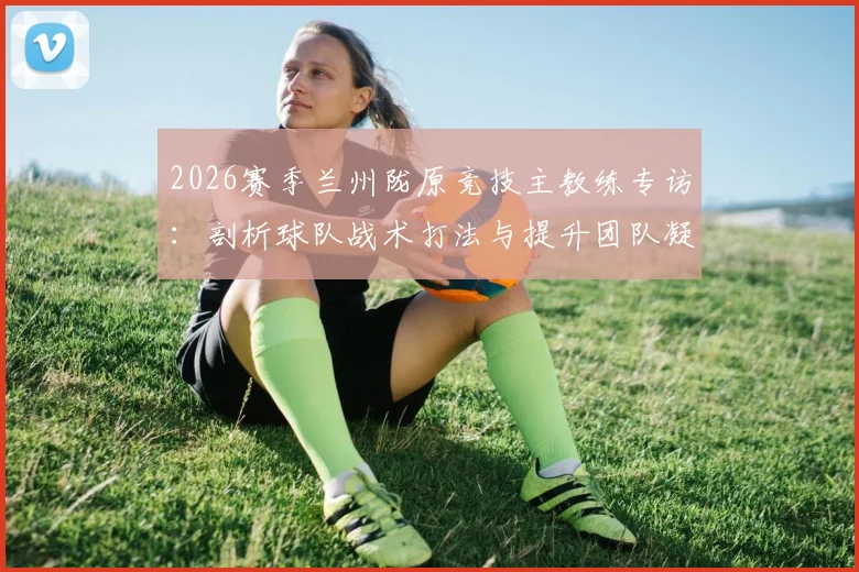 2026赛季兰州陇原竞技主教练专访：剖析球队战术打法与提升团队凝聚力的核心方法