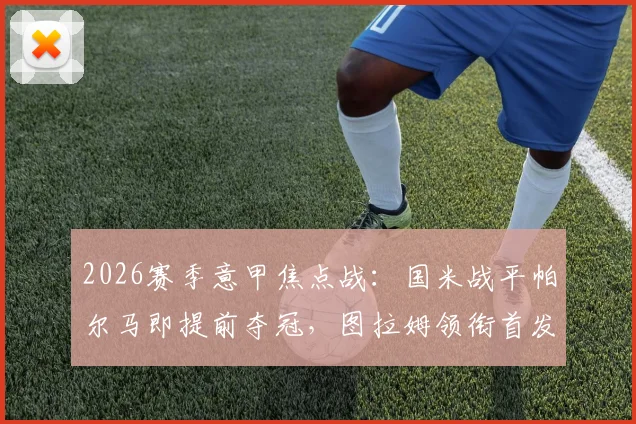 2026赛季意甲焦点战：国米战平帕尔马即提前夺冠，图拉姆领衔首发，巴雷拉坐镇中场关键解析