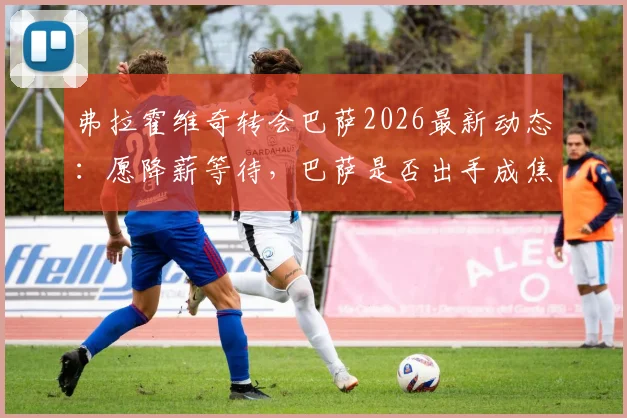 弗拉霍维奇转会巴萨2026最新动态：愿降薪等待，巴萨是否出手成焦点