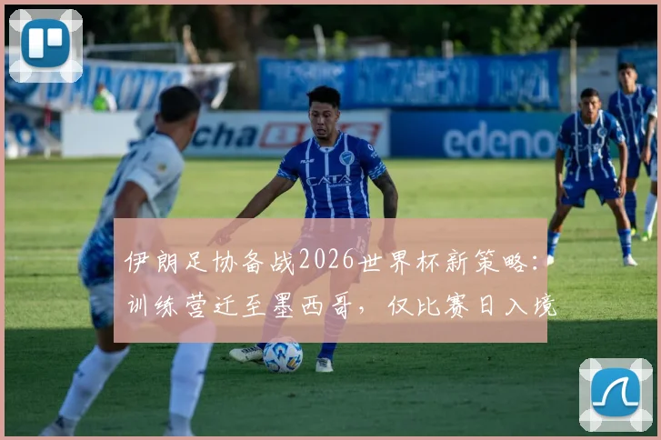 伊朗足协备战2026世界杯新策略：训练营迁至墨西哥，仅比赛日入境美国，背后考量与挑战全解析