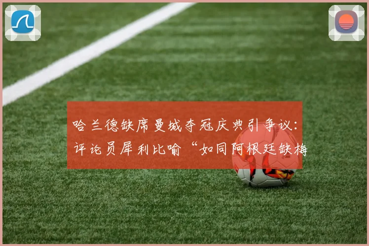 哈兰德缺席曼城夺冠庆典引争议：评论员犀利比喻“如同阿根廷缺梅西”，背后原因与球星责任探讨