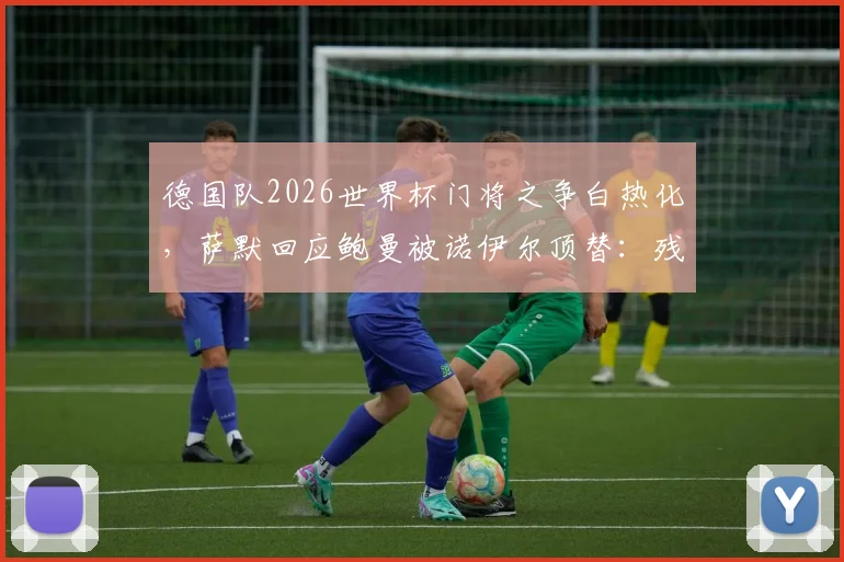 德国队2026世界杯门将之争白热化，萨默回应鲍曼被诺伊尔顶替：残酷但现实