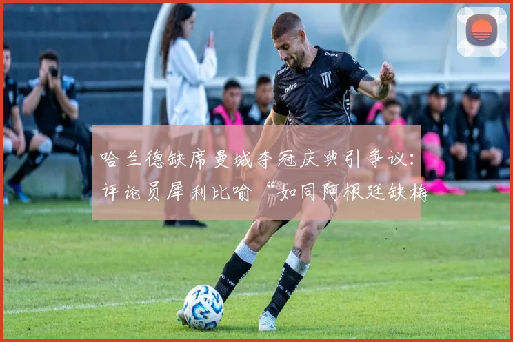 哈兰德缺席曼城夺冠庆典引争议:评论员犀利比喻“如同阿根廷缺梅西”,背后原因与球星责任探讨