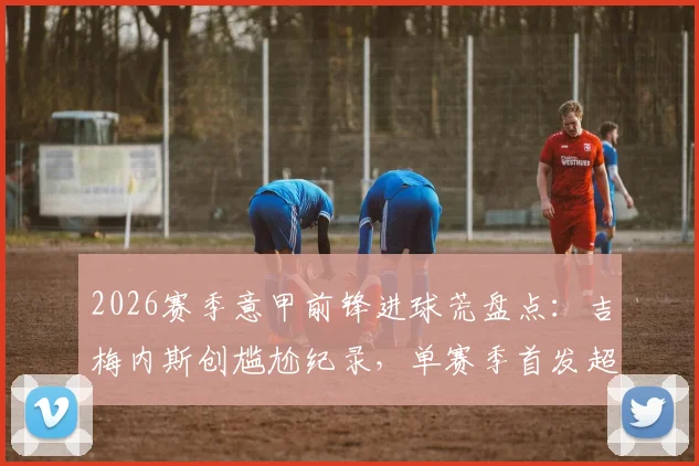 2026赛季意甲前锋进球荒盘点:吉梅内斯创尴尬纪录,单赛季首发超10次零进球属首例,背后原因深度探讨