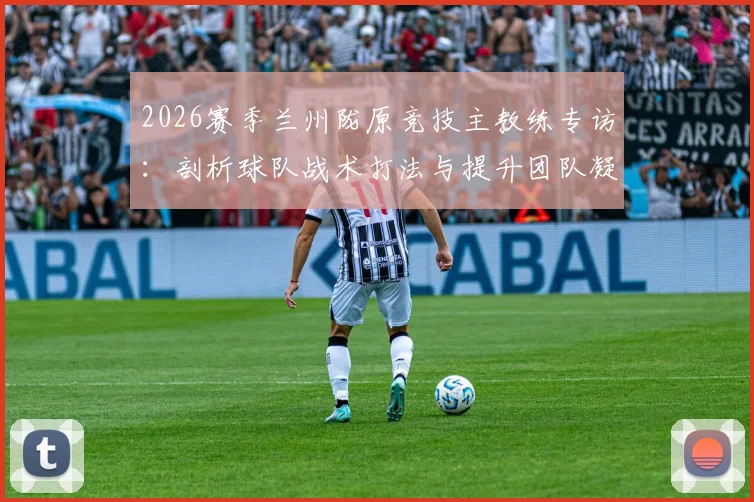2026赛季兰州陇原竞技主教练专访：剖析球队战术打法与提升团队凝聚力的核心方法