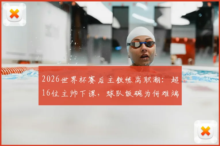 2026世界杯赛后主教练离职潮：超16位主帅下课，球队饭碗为何难端稳？深度解析五大根源
