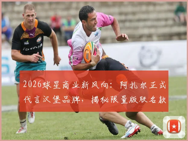 2026球星商业新风向:阿扎尔正式代言汉堡品牌,揭秘限量版联名款的背后故事与市场反响