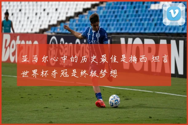 亚马尔心中的历史最佳是梅西 坦言世界杯夺冠是终极梦想